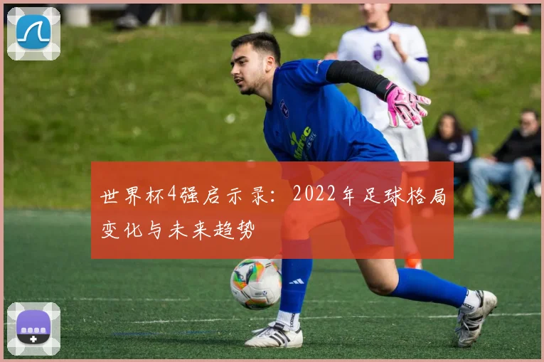 世界杯4强启示录：2022年足球格局变化与未来趋势