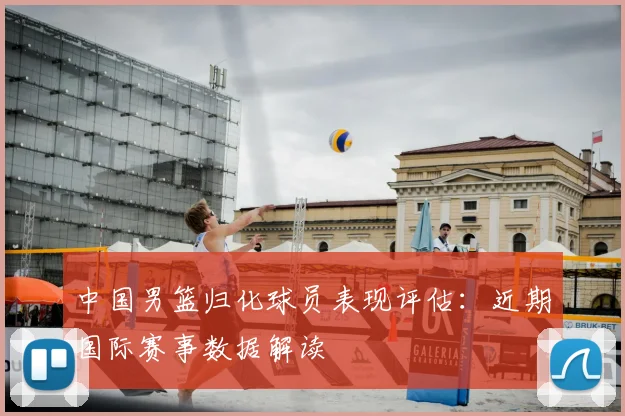 中国男篮归化球员表现评估：近期国际赛事数据解读