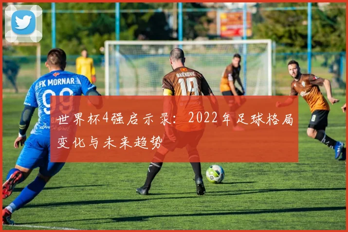 世界杯4强启示录：2022年足球格局变化与未来趋势