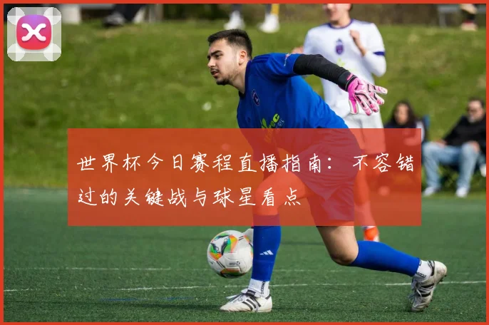 世界杯今日赛程直播指南：不容错过的关键战与球星看点